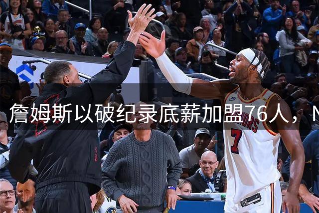 詹姆斯以破纪录底薪加盟76人，NBA劳资体系遭遇终极挑战